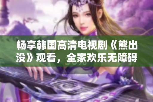 畅享韩国高清电视剧《熊出没》观看，全家欢乐无障碍