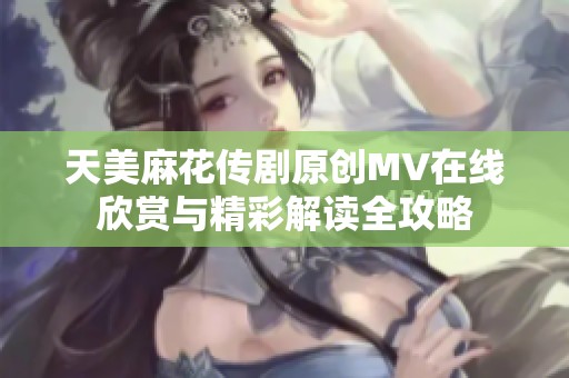 天美麻花传剧原创MV在线欣赏与精彩解读全攻略