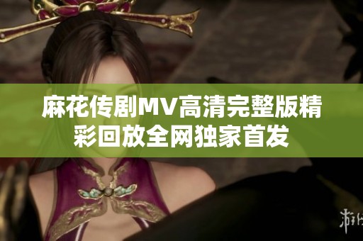 麻花传剧MV高清完整版精彩回放全网独家首发