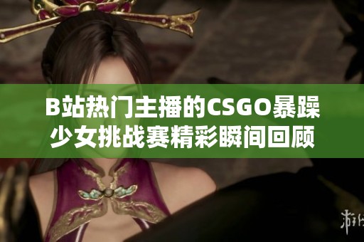 B站热门主播的CSGO暴躁少女挑战赛精彩瞬间回顾