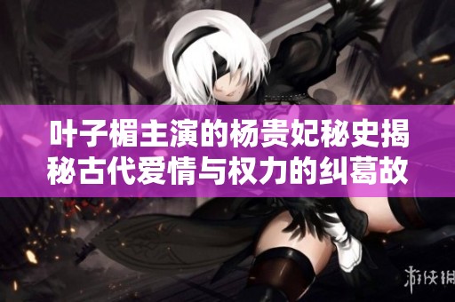 叶子楣主演的杨贵妃秘史揭秘古代爱情与权力的纠葛故事