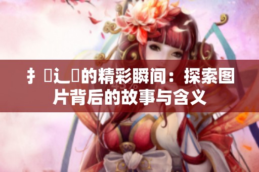扌喿辶畐的精彩瞬间：探索图片背后的故事与含义