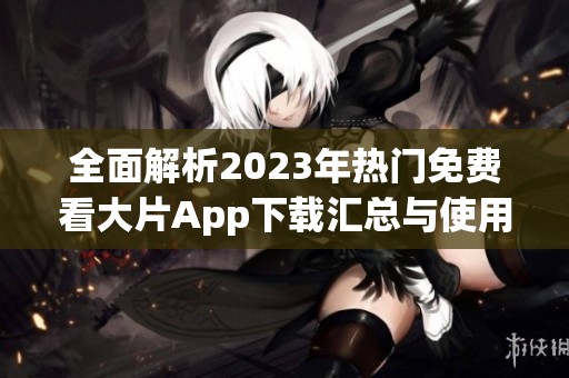 全面解析2023年热门免费看大片App下载汇总与使用指南