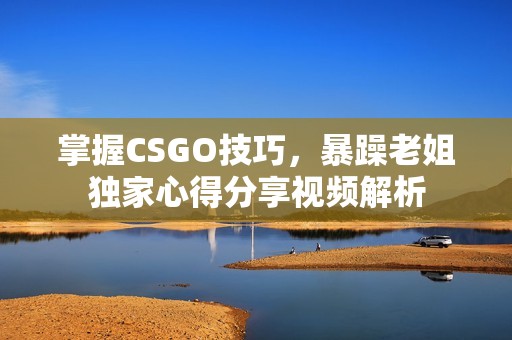 掌握CSGO技巧，暴躁老姐独家心得分享视频解析