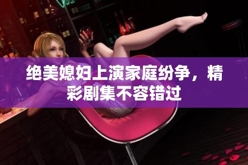 绝美媳妇上演家庭纷争，精彩剧集不容错过