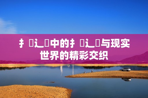 扌喿辶畐中的扌喿辶畐与现实世界的精彩交织