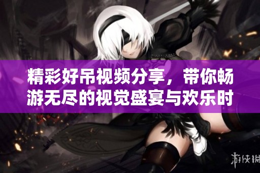 精彩好吊视频分享，带你畅游无尽的视觉盛宴与欢乐时刻