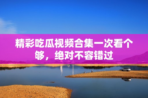 精彩吃瓜视频合集一次看个够，绝对不容错过