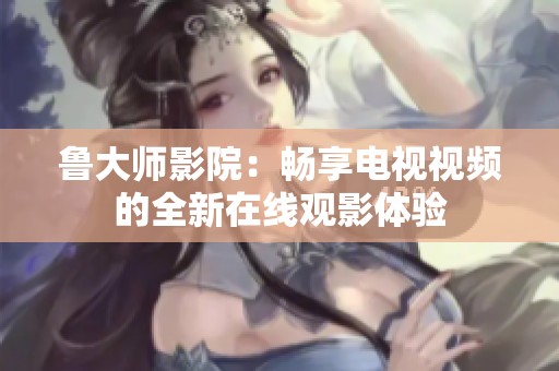 鲁大师影院：畅享电视视频的全新在线观影体验