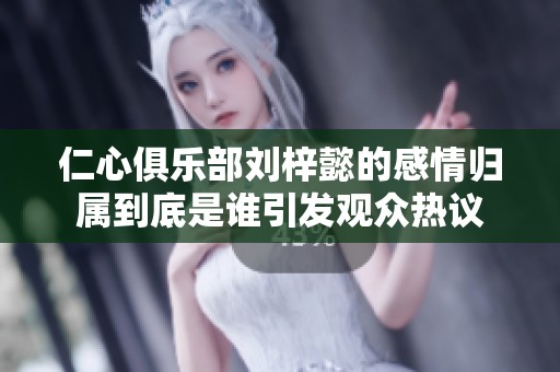 仁心俱乐部刘梓懿的感情归属到底是谁引发观众热议
