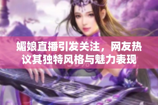 媚娘直播引发关注，网友热议其独特风格与魅力表现