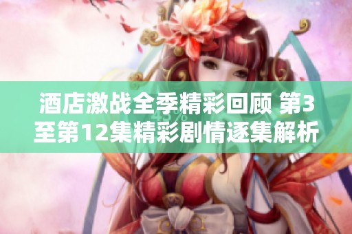 酒店激战全季精彩回顾 第3至第12集精彩剧情逐集解析与分享