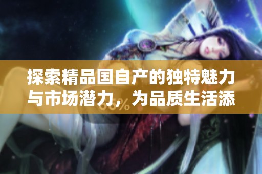 探索精品国自产的独特魅力与市场潜力，为品质生活添彩