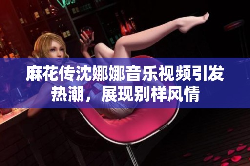 麻花传沈娜娜音乐视频引发热潮，展现别样风情
