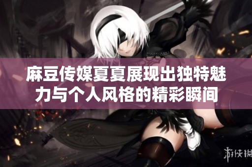 麻豆传媒夏夏展现出独特魅力与个人风格的精彩瞬间