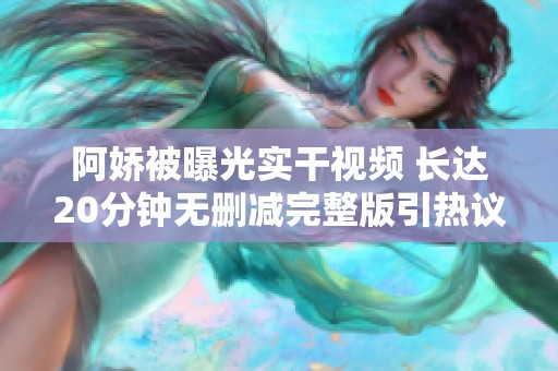 阿娇被曝光实干视频 长达20分钟无删减完整版引热议