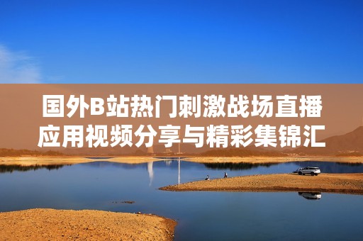 国外B站热门刺激战场直播应用视频分享与精彩集锦汇总