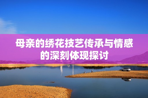 母亲的绣花技艺传承与情感的深刻体现探讨