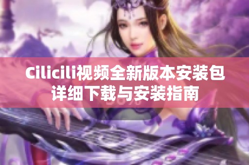 Cilicili视频全新版本安装包详细下载与安装指南
