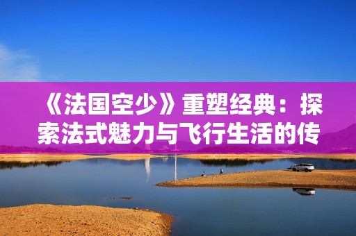 《法国空少》重塑经典：探索法式魅力与飞行生活的传奇故事