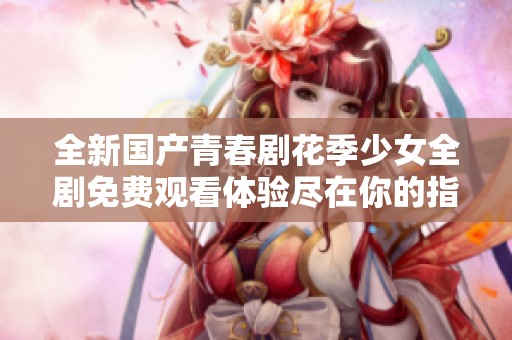 全新国产青春剧花季少女全剧免费观看体验尽在你的指尖