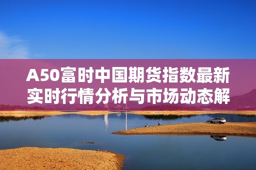 A50富时中国期货指数最新实时行情分析与市场动态解读
