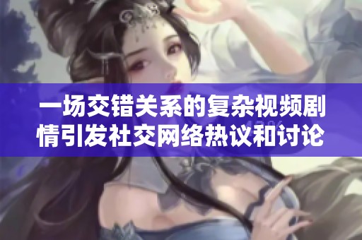 一场交错关系的复杂视频剧情引发社交网络热议和讨论