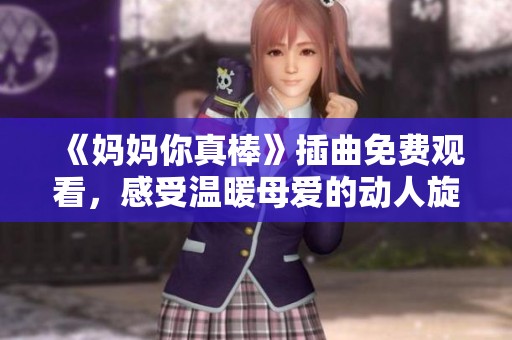 《妈妈你真棒》插曲免费观看，感受温暖母爱的动人旋律