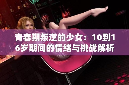 青春期叛逆的少女：10到16岁期间的情绪与挑战解析