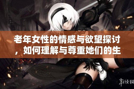 老年女性的情感与欲望探讨，如何理解与尊重她们的生活经历