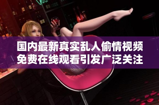 国内最新真实乱人偷情视频免费在线观看引发广泛关注与讨论