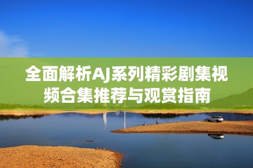 全面解析AJ系列精彩剧集视频合集推荐与观赏指南