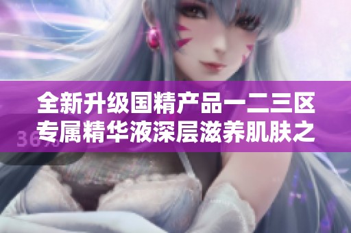 全新升级国精产品一二三区专属精华液深层滋养肌肤之美