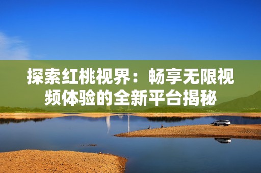 探索红桃视界：畅享无限视频体验的全新平台揭秘