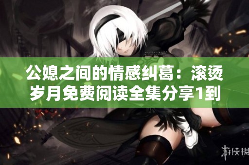 公媳之间的情感纠葛：滚烫岁月免费阅读全集分享1到100集