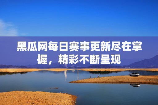 黑瓜网每日赛事更新尽在掌握，精彩不断呈现