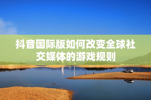 抖音国际版如何改变全球社交媒体的游戏规则