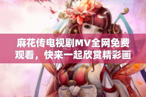 麻花传电视剧MV全网免费观看，快来一起欣赏精彩画面！