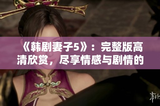 《韩剧妻子5》：完整版高清欣赏，尽享情感与剧情的精彩交织
