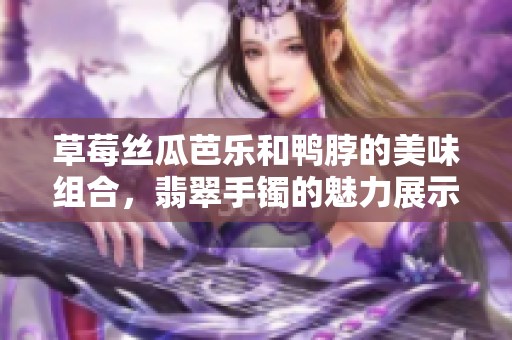草莓丝瓜芭乐和鸭脖的美味组合，翡翠手镯的魅力展示