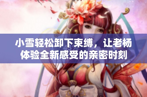 小雪轻松卸下束缚，让老杨体验全新感受的亲密时刻