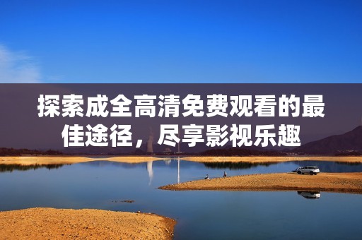探索成全高清免费观看的最佳途径，尽享影视乐趣