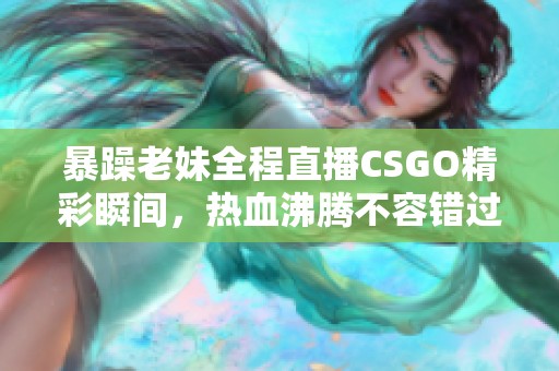 暴躁老妹全程直播CSGO精彩瞬间，热血沸腾不容错过