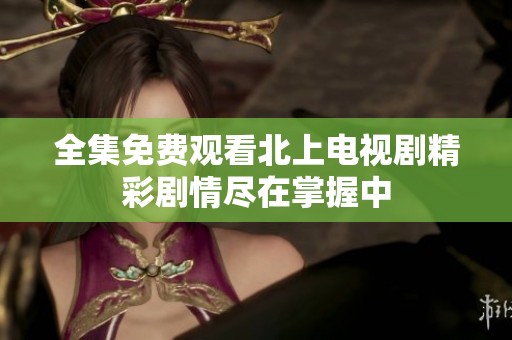 全集免费观看北上电视剧精彩剧情尽在掌握中