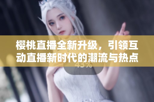 樱桃直播全新升级，引领互动直播新时代的潮流与热点