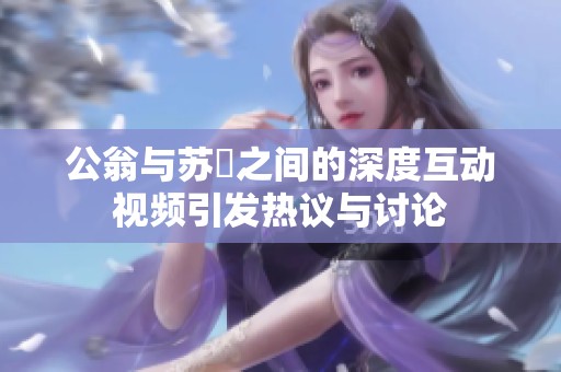 公翁与苏玥之间的深度互动视频引发热议与讨论