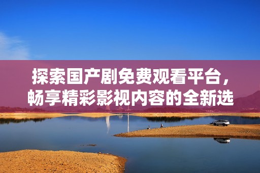 探索国产剧免费观看平台，畅享精彩影视内容的全新选择