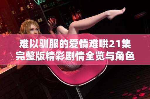 难以驯服的爱情难哄21集完整版精彩剧情全览与角色分析