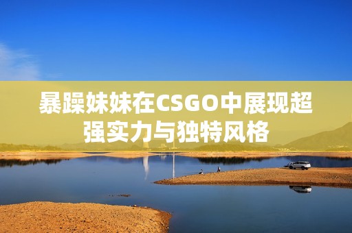 暴躁妹妹在CSGO中展现超强实力与独特风格