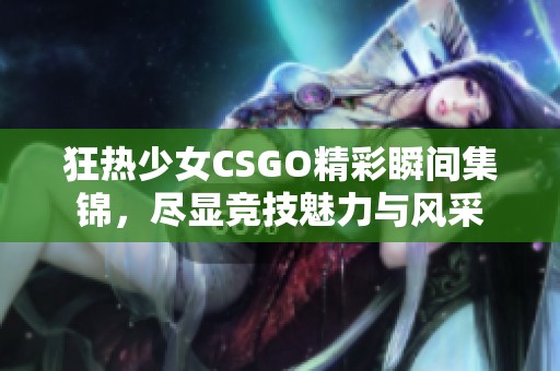 狂热少女CSGO精彩瞬间集锦，尽显竞技魅力与风采